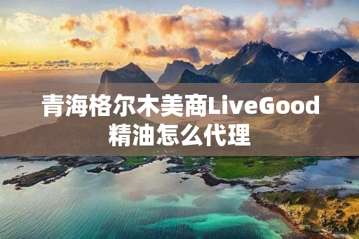 青海格尔木美商LiveGood精油怎么代理