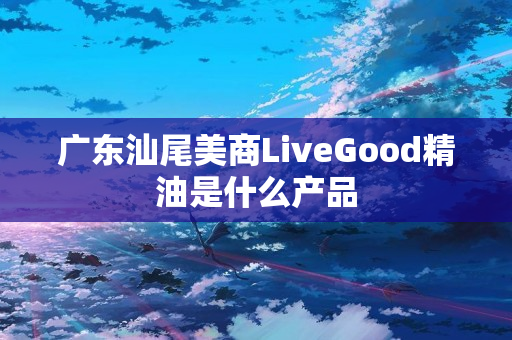 广东汕尾美商LiveGood精油是什么产品