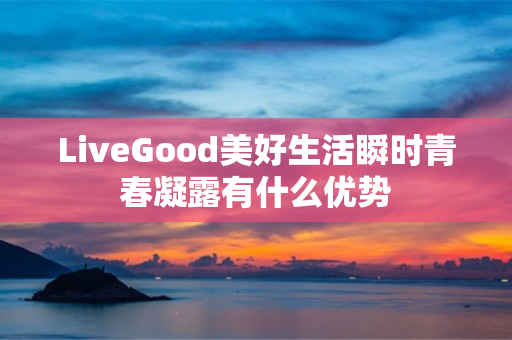 LiveGood美好生活瞬时青春凝露有什么优势