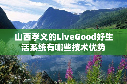 山西孝义的LiveGood好生活系统有哪些技术优势