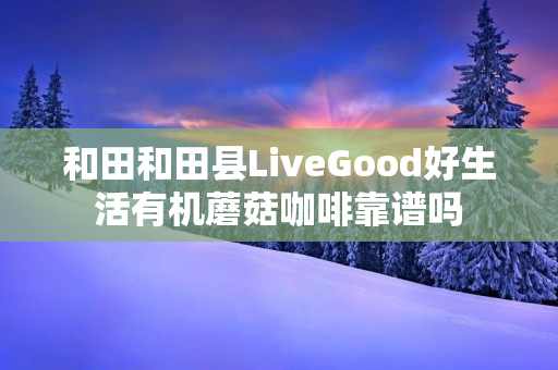 和田和田县LiveGood好生活有机蘑菇咖啡靠谱吗