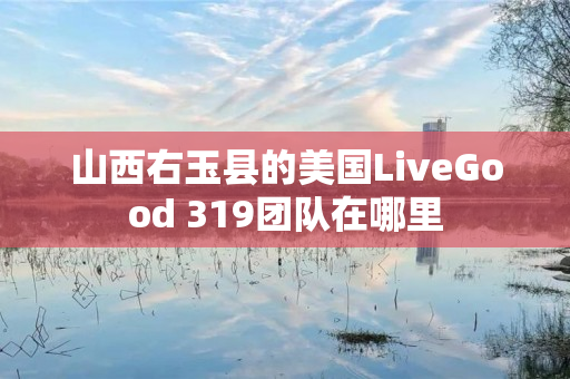 山西右玉县的美国LiveGood 319团队在哪里