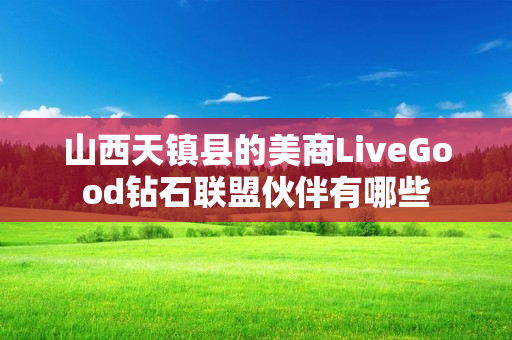 山西天镇县的美商LiveGood钻石联盟伙伴有哪些