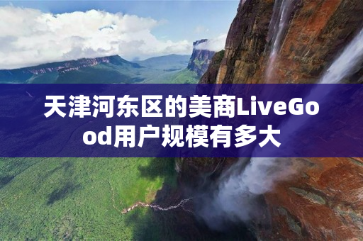 天津河东区的美商LiveGood用户规模有多大