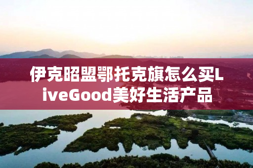 伊克昭盟鄂托克旗怎么买LiveGood美好生活产品