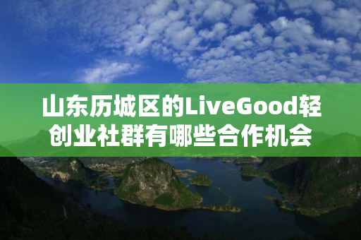 山东历城区的LiveGood轻创业社群有哪些合作机会