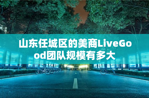 山东任城区的美商LiveGood团队规模有多大