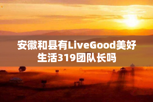 安徽和县有LiveGood美好生活319团队长吗