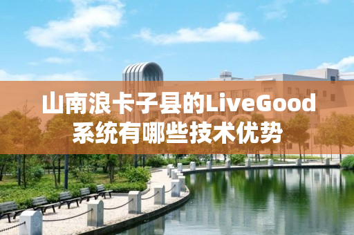 山南浪卡子县的LiveGood系统有哪些技术优势