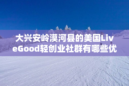 大兴安岭漠河县的美国LiveGood轻创业社群有哪些优势