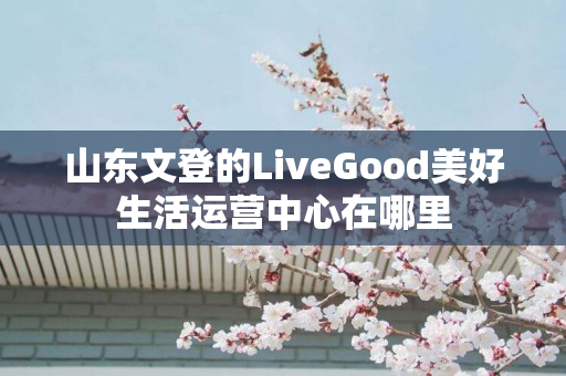 山东文登的LiveGood美好生活运营中心在哪里