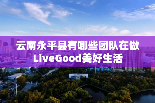 云南永平县有哪些团队在做LiveGood美好生活