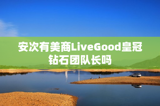 安次有美商LiveGood皇冠钻石团队长吗