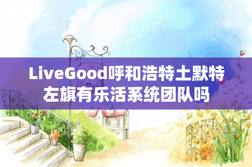 LiveGood呼和浩特土默特左旗有乐活系统团队吗