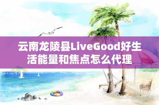 云南龙陵县LiveGood好生活能量和焦点怎么代理