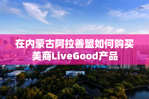 在内蒙古阿拉善盟如何购买美商LiveGood产品