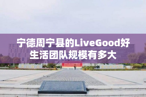 宁德周宁县的LiveGood好生活团队规模有多大