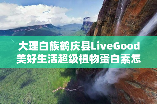 大理白族鹤庆县LiveGood美好生活超级植物蛋白素怎么代理