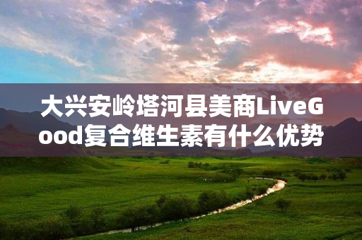 大兴安岭塔河县美商LiveGood复合维生素有什么优势