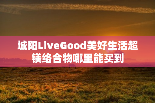 城阳LiveGood美好生活超镁络合物哪里能买到