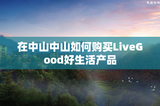 在中山中山如何购买LiveGood好生活产品