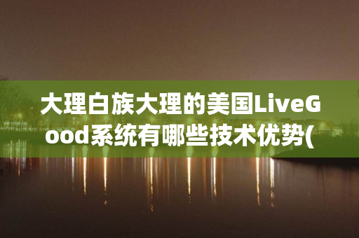 大理白族大理的美国LiveGood系统有哪些技术优势(大理白族服装图片)