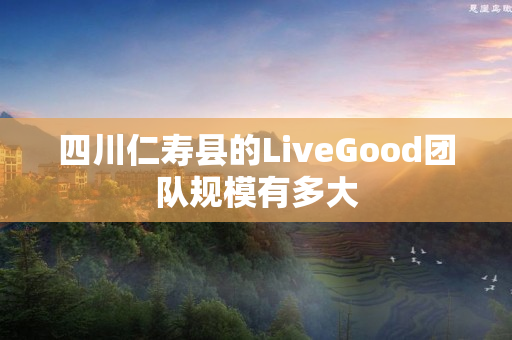 四川仁寿县的LiveGood团队规模有多大