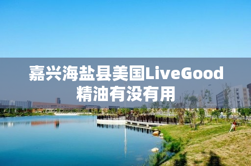 嘉兴海盐县美国LiveGood精油有没有用