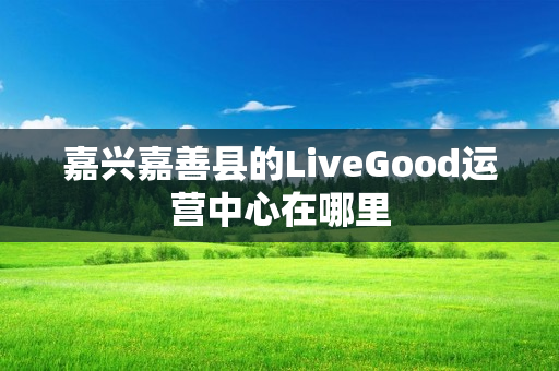 嘉兴嘉善县的LiveGood运营中心在哪里