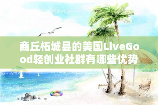 商丘柘城县的美国LiveGood轻创业社群有哪些优势