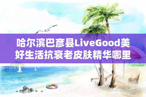 哈尔滨巴彦县LiveGood美好生活抗衰老皮肤精华哪里能买到