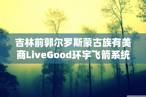 吉林前郭尔罗斯蒙古族有美商LiveGood环宇飞箭系统伙伴吗