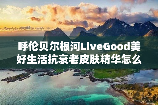 呼伦贝尔根河LiveGood美好生活抗衰老皮肤精华怎么购买