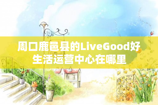 周口鹿邑县的LiveGood好生活运营中心在哪里