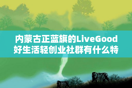 内蒙古正蓝旗的LiveGood好生活轻创业社群有什么特色