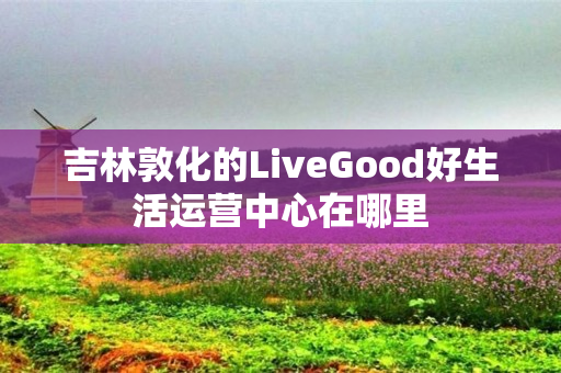 吉林敦化的LiveGood好生活运营中心在哪里