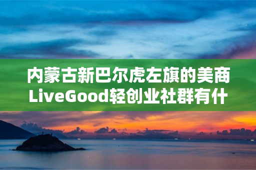 内蒙古新巴尔虎左旗的美商LiveGood轻创业社群有什么特色