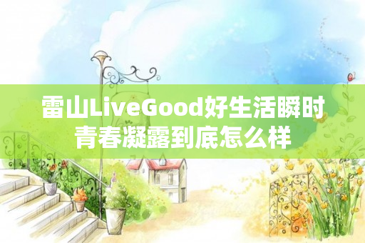 雷山LiveGood好生活瞬时青春凝露到底怎么样