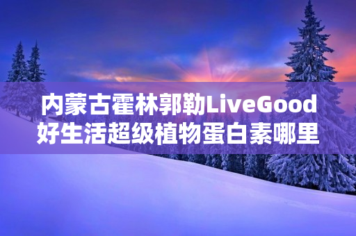 内蒙古霍林郭勒LiveGood好生活超级植物蛋白素哪里能买到