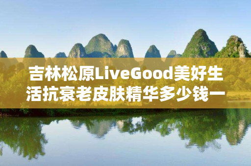 吉林松原LiveGood美好生活抗衰老皮肤精华多少钱一瓶