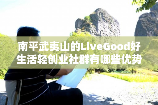 南平武夷山的LiveGood好生活轻创业社群有哪些优势