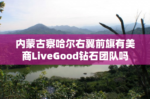 内蒙古察哈尔右翼前旗有美商LiveGood钻石团队吗