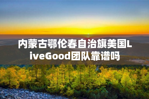 内蒙古鄂伦春自治旗美国LiveGood团队靠谱吗