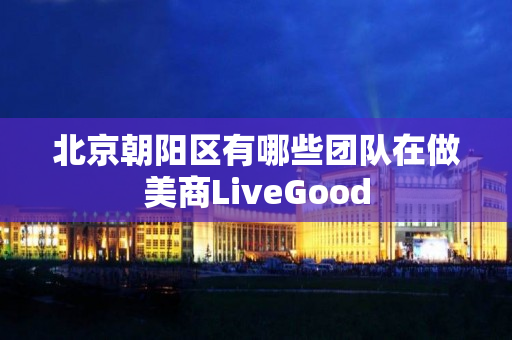 北京朝阳区有哪些团队在做美商LiveGood