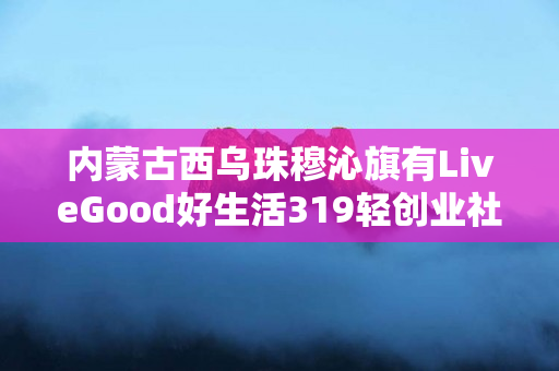 内蒙古西乌珠穆沁旗有LiveGood好生活319轻创业社群团队吗