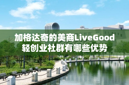 加格达奇的美商LiveGood轻创业社群有哪些优势