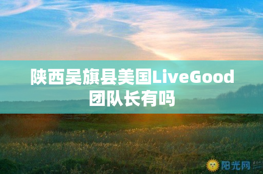 陕西吴旗县美国LiveGood团队长有吗