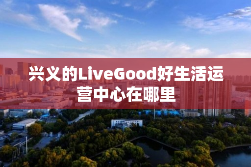 兴义的LiveGood好生活运营中心在哪里