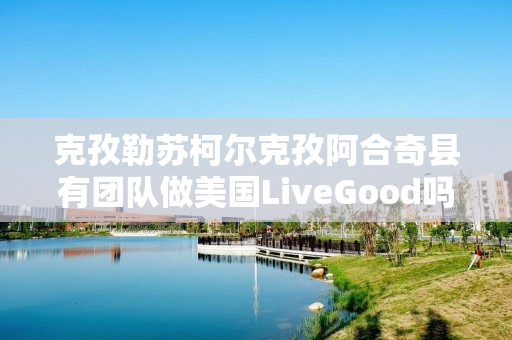 克孜勒苏柯尔克孜阿合奇县有团队做美国LiveGood吗