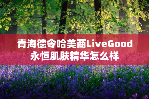 青海德令哈美商LiveGood永恒肌肤精华怎么样